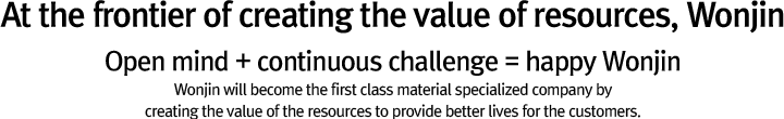 At the frontier of creating the value of resources, Wonjin. Open mind + continuous challenge = happy Wonjin. Wonjin will become the first class material specialized company by creating the value of the reources to provide better lives for the customers.