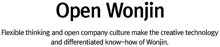 Open Wonjin : Flexible thinking and open company cluture make the creative thchnology and differentiated know-how of Wonjin.